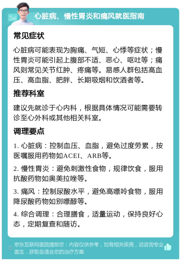 心脏病、慢性胃炎和痛风就医指南 常见症状 心脏病可能表现为胸痛、气短、心悸等症状；慢性胃炎可能引起上腹部不适、恶心、呕吐等；痛风则常见关节红肿、疼痛等。易感人群包括高血压、高血脂、肥胖、长期吸烟和饮酒者等。 推荐科室 建议先就诊于心内科，根据具体情况可能需要转诊至心外科或其他相关科室。 调理要点 1. 心脏病：控制血压、血脂，避免过度劳累，按医嘱服用药物如ACEI、ARB等。 2. 慢性胃炎：避免刺激性食物，规律饮食，服用抗酸药物如奥美拉唑等。 3. 痛风：控制尿酸水平，避免高嘌呤食物，服用降尿酸药物如别嘌醇等。 4. 综合调理：合理膳食，适量运动，保持良好心态，定期复查和随访。