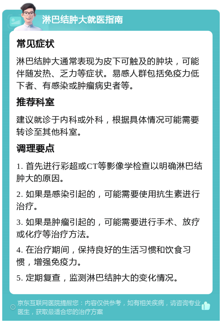 淋巴结肿大就医指南 常见症状 淋巴结肿大通常表现为皮下可触及的肿块，可能伴随发热、乏力等症状。易感人群包括免疫力低下者、有感染或肿瘤病史者等。 推荐科室 建议就诊于内科或外科，根据具体情况可能需要转诊至其他科室。 调理要点 1. 首先进行彩超或CT等影像学检查以明确淋巴结肿大的原因。 2. 如果是感染引起的，可能需要使用抗生素进行治疗。 3. 如果是肿瘤引起的，可能需要进行手术、放疗或化疗等治疗方法。 4. 在治疗期间，保持良好的生活习惯和饮食习惯，增强免疫力。 5. 定期复查，监测淋巴结肿大的变化情况。