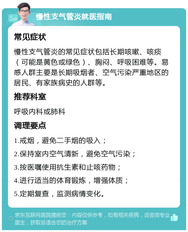 慢性支气管炎就医指南 常见症状 慢性支气管炎的常见症状包括长期咳嗽、咳痰（可能是黄色或绿色）、胸闷、呼吸困难等。易感人群主要是长期吸烟者、空气污染严重地区的居民、有家族病史的人群等。 推荐科室 呼吸内科或肺科 调理要点 1.戒烟，避免二手烟的吸入； 2.保持室内空气清新，避免空气污染； 3.按医嘱使用抗生素和止咳药物； 4.进行适当的体育锻炼，增强体质； 5.定期复查，监测病情变化。