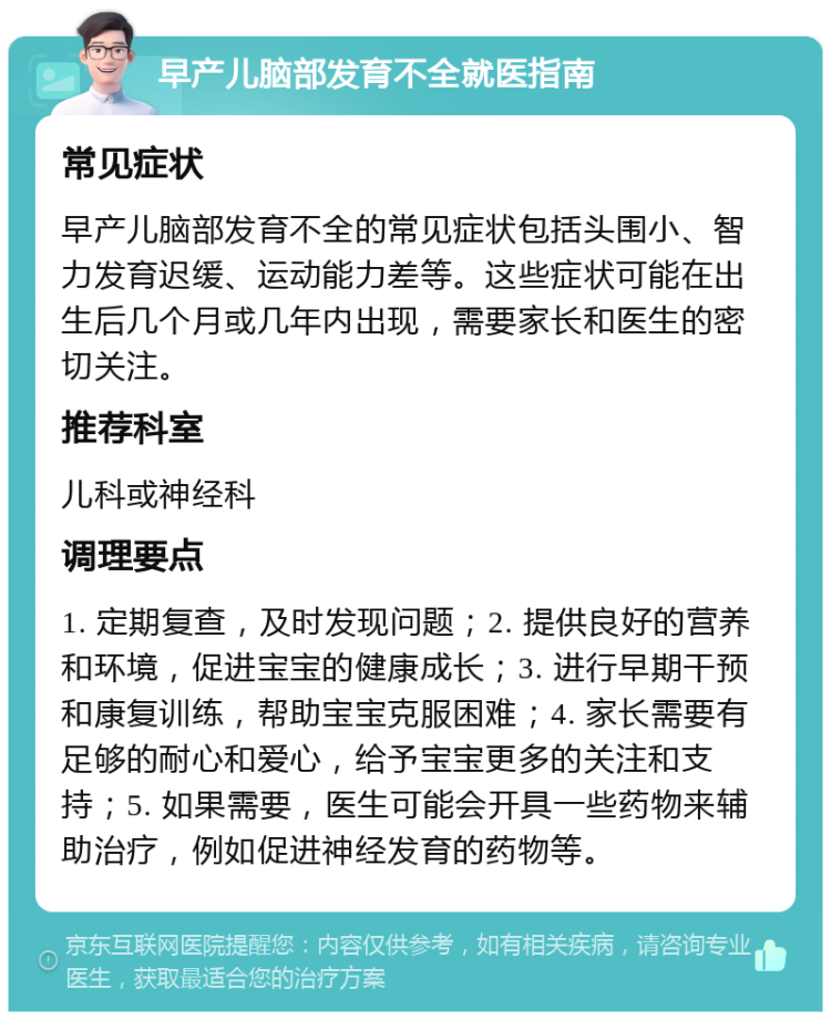 早产儿脑部发育不全就医指南 常见症状 早产儿脑部发育不全的常见症状包括头围小、智力发育迟缓、运动能力差等。这些症状可能在出生后几个月或几年内出现，需要家长和医生的密切关注。 推荐科室 儿科或神经科 调理要点 1. 定期复查，及时发现问题；2. 提供良好的营养和环境，促进宝宝的健康成长；3. 进行早期干预和康复训练，帮助宝宝克服困难；4. 家长需要有足够的耐心和爱心，给予宝宝更多的关注和支持；5. 如果需要，医生可能会开具一些药物来辅助治疗，例如促进神经发育的药物等。