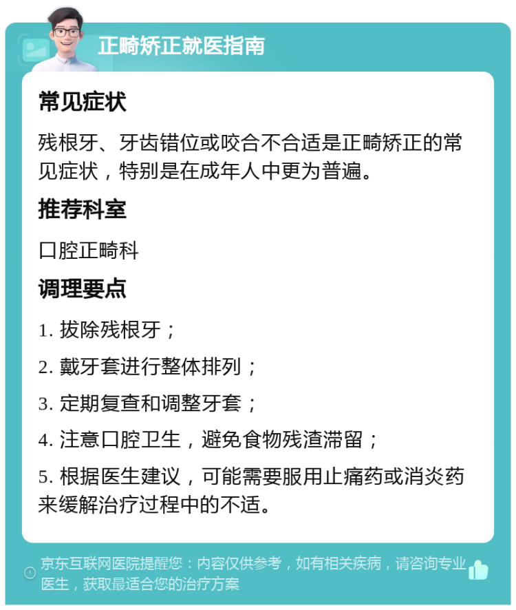 正畸矫正就医指南 常见症状 残根牙、牙齿错位或咬合不合适是正畸矫正的常见症状，特别是在成年人中更为普遍。 推荐科室 口腔正畸科 调理要点 1. 拔除残根牙； 2. 戴牙套进行整体排列； 3. 定期复查和调整牙套； 4. 注意口腔卫生，避免食物残渣滞留； 5. 根据医生建议，可能需要服用止痛药或消炎药来缓解治疗过程中的不适。