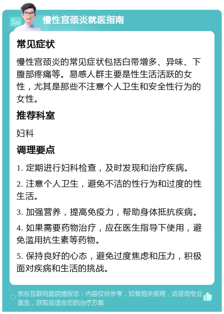 慢性宫颈炎就医指南 常见症状 慢性宫颈炎的常见症状包括白带增多、异味、下腹部疼痛等。易感人群主要是性生活活跃的女性，尤其是那些不注意个人卫生和安全性行为的女性。 推荐科室 妇科 调理要点 1. 定期进行妇科检查，及时发现和治疗疾病。 2. 注意个人卫生，避免不洁的性行为和过度的性生活。 3. 加强营养，提高免疫力，帮助身体抵抗疾病。 4. 如果需要药物治疗，应在医生指导下使用，避免滥用抗生素等药物。 5. 保持良好的心态，避免过度焦虑和压力，积极面对疾病和生活的挑战。