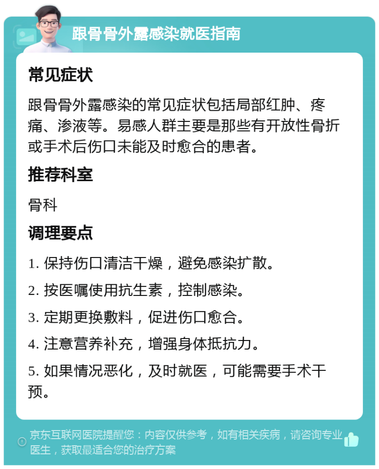 跟骨骨外露感染就医指南 常见症状 跟骨骨外露感染的常见症状包括局部红肿、疼痛、渗液等。易感人群主要是那些有开放性骨折或手术后伤口未能及时愈合的患者。 推荐科室 骨科 调理要点 1. 保持伤口清洁干燥，避免感染扩散。 2. 按医嘱使用抗生素，控制感染。 3. 定期更换敷料，促进伤口愈合。 4. 注意营养补充，增强身体抵抗力。 5. 如果情况恶化，及时就医，可能需要手术干预。