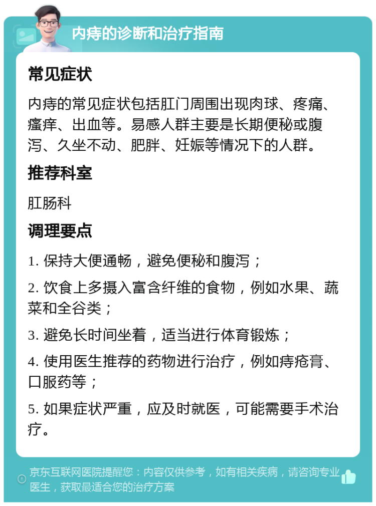 内痔的诊断和治疗指南 常见症状 内痔的常见症状包括肛门周围出现肉球、疼痛、瘙痒、出血等。易感人群主要是长期便秘或腹泻、久坐不动、肥胖、妊娠等情况下的人群。 推荐科室 肛肠科 调理要点 1. 保持大便通畅，避免便秘和腹泻； 2. 饮食上多摄入富含纤维的食物，例如水果、蔬菜和全谷类； 3. 避免长时间坐着，适当进行体育锻炼； 4. 使用医生推荐的药物进行治疗，例如痔疮膏、口服药等； 5. 如果症状严重，应及时就医，可能需要手术治疗。