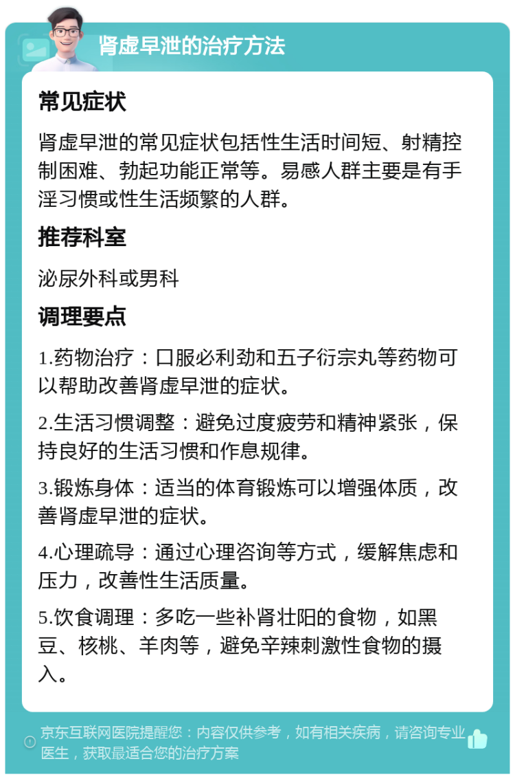 肾虚早泄的治疗方法 常见症状 肾虚早泄的常见症状包括性生活时间短、射精控制困难、勃起功能正常等。易感人群主要是有手淫习惯或性生活频繁的人群。 推荐科室 泌尿外科或男科 调理要点 1.药物治疗：口服必利劲和五子衍宗丸等药物可以帮助改善肾虚早泄的症状。 2.生活习惯调整：避免过度疲劳和精神紧张，保持良好的生活习惯和作息规律。 3.锻炼身体：适当的体育锻炼可以增强体质，改善肾虚早泄的症状。 4.心理疏导：通过心理咨询等方式，缓解焦虑和压力，改善性生活质量。 5.饮食调理：多吃一些补肾壮阳的食物，如黑豆、核桃、羊肉等，避免辛辣刺激性食物的摄入。