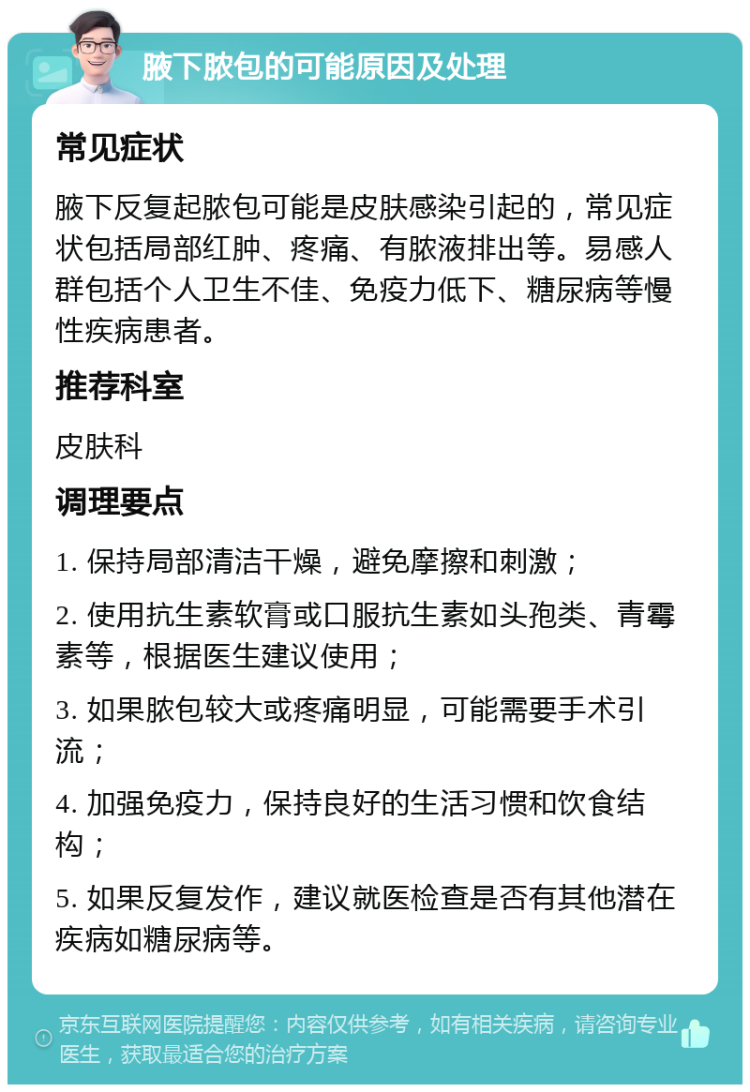 腋下脓包的可能原因及处理 常见症状 腋下反复起脓包可能是皮肤感染引起的，常见症状包括局部红肿、疼痛、有脓液排出等。易感人群包括个人卫生不佳、免疫力低下、糖尿病等慢性疾病患者。 推荐科室 皮肤科 调理要点 1. 保持局部清洁干燥，避免摩擦和刺激； 2. 使用抗生素软膏或口服抗生素如头孢类、青霉素等，根据医生建议使用； 3. 如果脓包较大或疼痛明显，可能需要手术引流； 4. 加强免疫力，保持良好的生活习惯和饮食结构； 5. 如果反复发作，建议就医检查是否有其他潜在疾病如糖尿病等。