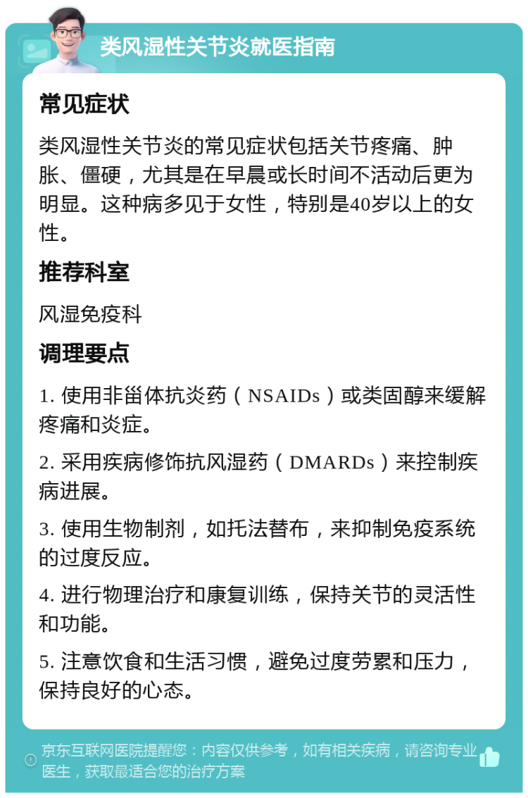 类风湿性关节炎就医指南 常见症状 类风湿性关节炎的常见症状包括关节疼痛、肿胀、僵硬，尤其是在早晨或长时间不活动后更为明显。这种病多见于女性，特别是40岁以上的女性。 推荐科室 风湿免疫科 调理要点 1. 使用非甾体抗炎药（NSAIDs）或类固醇来缓解疼痛和炎症。 2. 采用疾病修饰抗风湿药（DMARDs）来控制疾病进展。 3. 使用生物制剂，如托法替布，来抑制免疫系统的过度反应。 4. 进行物理治疗和康复训练，保持关节的灵活性和功能。 5. 注意饮食和生活习惯，避免过度劳累和压力，保持良好的心态。