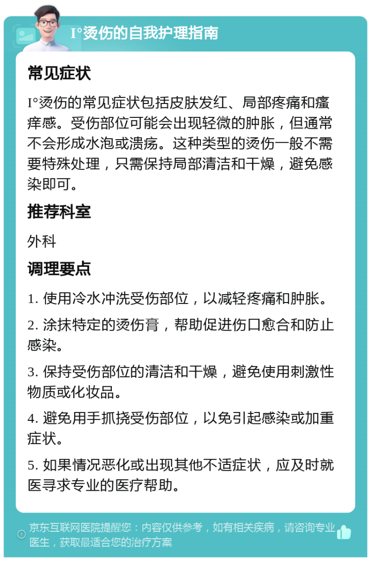 I°烫伤的自我护理指南 常见症状 I°烫伤的常见症状包括皮肤发红、局部疼痛和瘙痒感。受伤部位可能会出现轻微的肿胀，但通常不会形成水泡或溃疡。这种类型的烫伤一般不需要特殊处理，只需保持局部清洁和干燥，避免感染即可。 推荐科室 外科 调理要点 1. 使用冷水冲洗受伤部位，以减轻疼痛和肿胀。 2. 涂抹特定的烫伤膏，帮助促进伤口愈合和防止感染。 3. 保持受伤部位的清洁和干燥，避免使用刺激性物质或化妆品。 4. 避免用手抓挠受伤部位，以免引起感染或加重症状。 5. 如果情况恶化或出现其他不适症状，应及时就医寻求专业的医疗帮助。