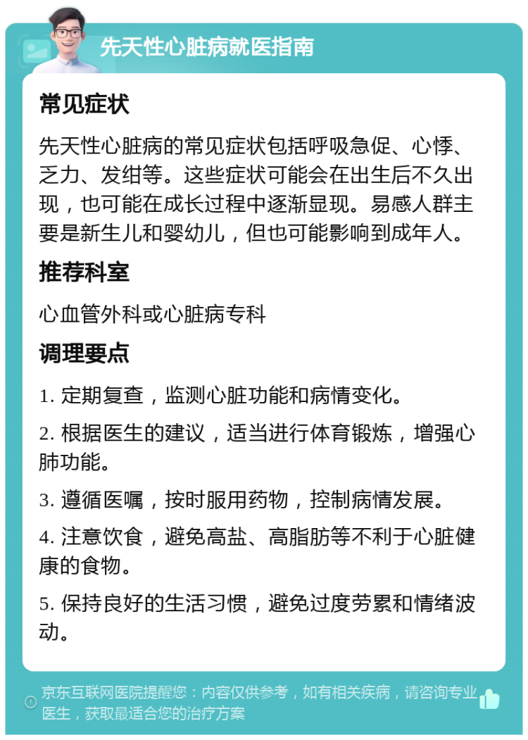 先天性心脏病就医指南 常见症状 先天性心脏病的常见症状包括呼吸急促、心悸、乏力、发绀等。这些症状可能会在出生后不久出现，也可能在成长过程中逐渐显现。易感人群主要是新生儿和婴幼儿，但也可能影响到成年人。 推荐科室 心血管外科或心脏病专科 调理要点 1. 定期复查，监测心脏功能和病情变化。 2. 根据医生的建议，适当进行体育锻炼，增强心肺功能。 3. 遵循医嘱，按时服用药物，控制病情发展。 4. 注意饮食，避免高盐、高脂肪等不利于心脏健康的食物。 5. 保持良好的生活习惯，避免过度劳累和情绪波动。