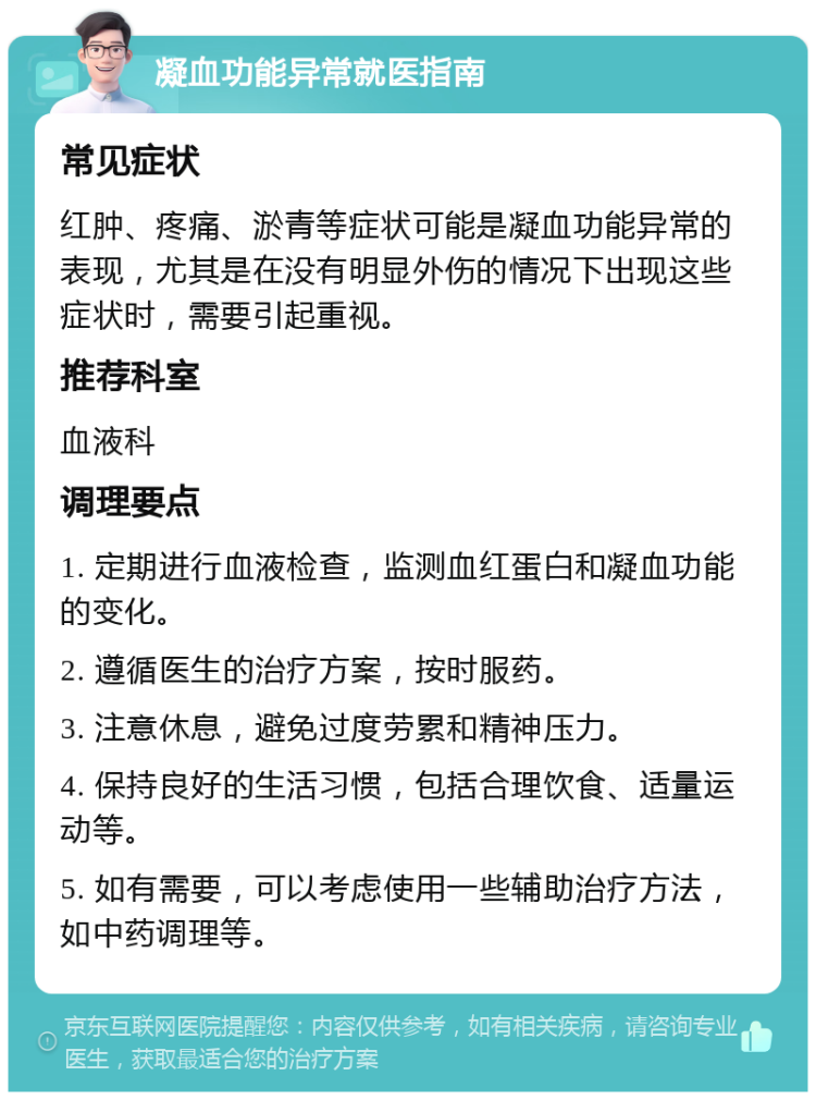 凝血功能异常就医指南 常见症状 红肿、疼痛、淤青等症状可能是凝血功能异常的表现，尤其是在没有明显外伤的情况下出现这些症状时，需要引起重视。 推荐科室 血液科 调理要点 1. 定期进行血液检查，监测血红蛋白和凝血功能的变化。 2. 遵循医生的治疗方案，按时服药。 3. 注意休息，避免过度劳累和精神压力。 4. 保持良好的生活习惯，包括合理饮食、适量运动等。 5. 如有需要，可以考虑使用一些辅助治疗方法，如中药调理等。