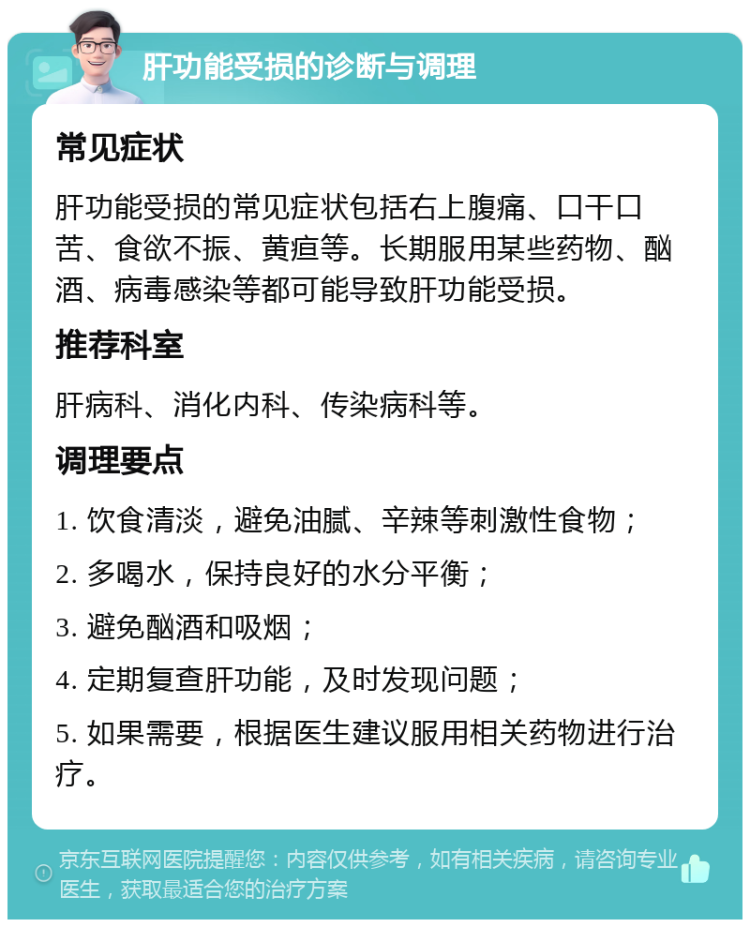 肝功能受损的诊断与调理 常见症状 肝功能受损的常见症状包括右上腹痛、口干口苦、食欲不振、黄疸等。长期服用某些药物、酗酒、病毒感染等都可能导致肝功能受损。 推荐科室 肝病科、消化内科、传染病科等。 调理要点 1. 饮食清淡，避免油腻、辛辣等刺激性食物； 2. 多喝水，保持良好的水分平衡； 3. 避免酗酒和吸烟； 4. 定期复查肝功能，及时发现问题； 5. 如果需要，根据医生建议服用相关药物进行治疗。