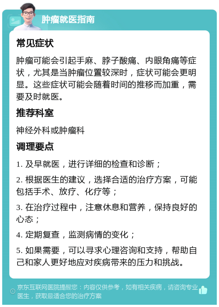 肿瘤就医指南 常见症状 肿瘤可能会引起手麻、脖子酸痛、内眼角痛等症状，尤其是当肿瘤位置较深时，症状可能会更明显。这些症状可能会随着时间的推移而加重，需要及时就医。 推荐科室 神经外科或肿瘤科 调理要点 1. 及早就医，进行详细的检查和诊断； 2. 根据医生的建议，选择合适的治疗方案，可能包括手术、放疗、化疗等； 3. 在治疗过程中，注意休息和营养，保持良好的心态； 4. 定期复查，监测病情的变化； 5. 如果需要，可以寻求心理咨询和支持，帮助自己和家人更好地应对疾病带来的压力和挑战。