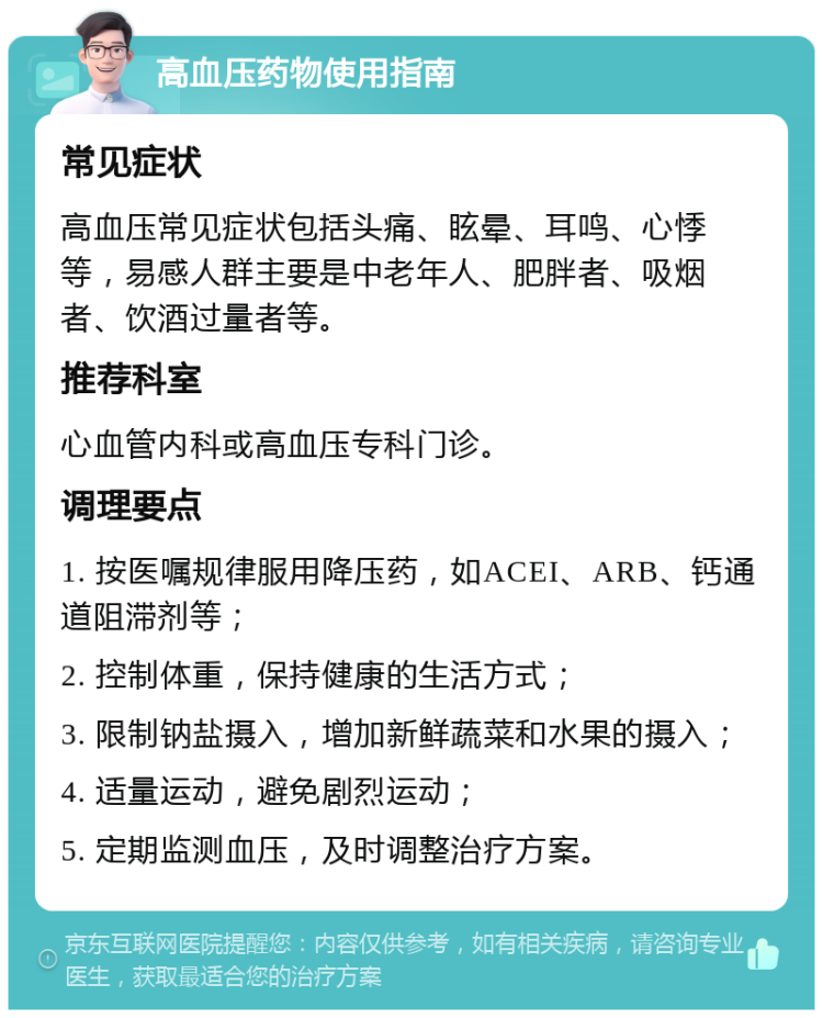 高血压药物使用指南 常见症状 高血压常见症状包括头痛、眩晕、耳鸣、心悸等，易感人群主要是中老年人、肥胖者、吸烟者、饮酒过量者等。 推荐科室 心血管内科或高血压专科门诊。 调理要点 1. 按医嘱规律服用降压药，如ACEI、ARB、钙通道阻滞剂等； 2. 控制体重，保持健康的生活方式； 3. 限制钠盐摄入，增加新鲜蔬菜和水果的摄入； 4. 适量运动，避免剧烈运动； 5. 定期监测血压，及时调整治疗方案。