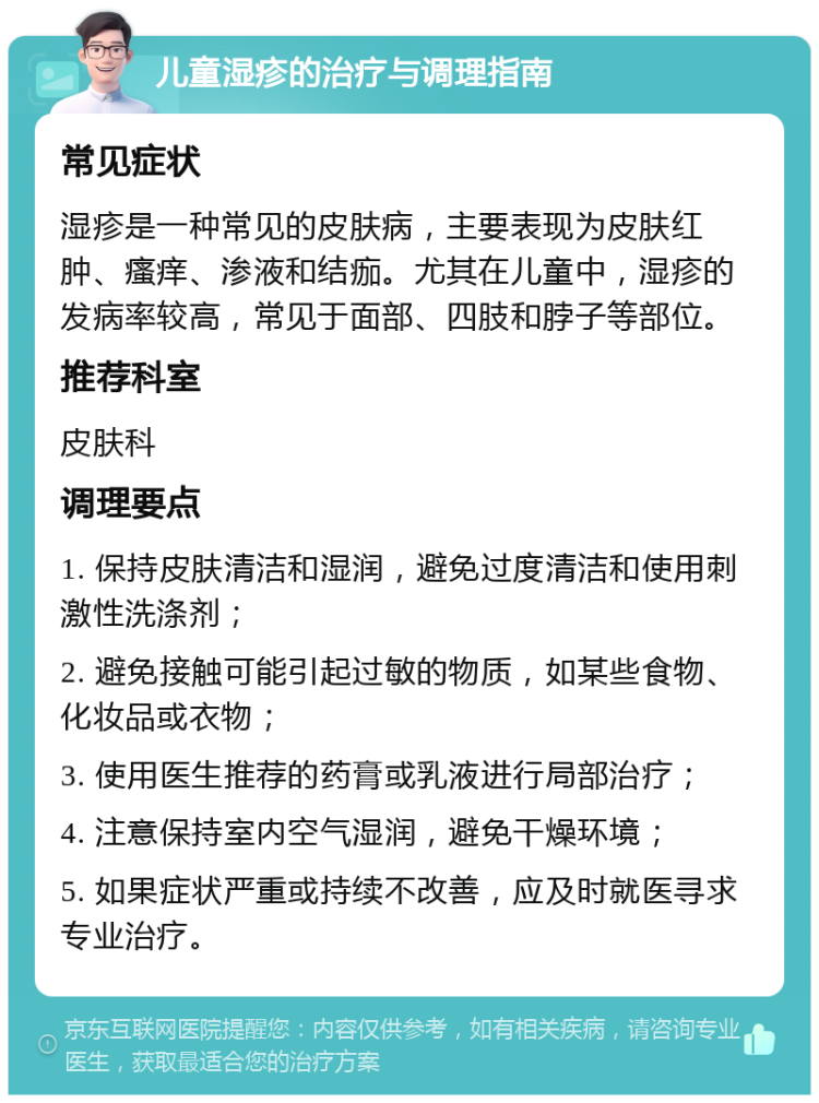 儿童湿疹的治疗与调理指南 常见症状 湿疹是一种常见的皮肤病，主要表现为皮肤红肿、瘙痒、渗液和结痂。尤其在儿童中，湿疹的发病率较高，常见于面部、四肢和脖子等部位。 推荐科室 皮肤科 调理要点 1. 保持皮肤清洁和湿润，避免过度清洁和使用刺激性洗涤剂； 2. 避免接触可能引起过敏的物质，如某些食物、化妆品或衣物； 3. 使用医生推荐的药膏或乳液进行局部治疗； 4. 注意保持室内空气湿润，避免干燥环境； 5. 如果症状严重或持续不改善，应及时就医寻求专业治疗。