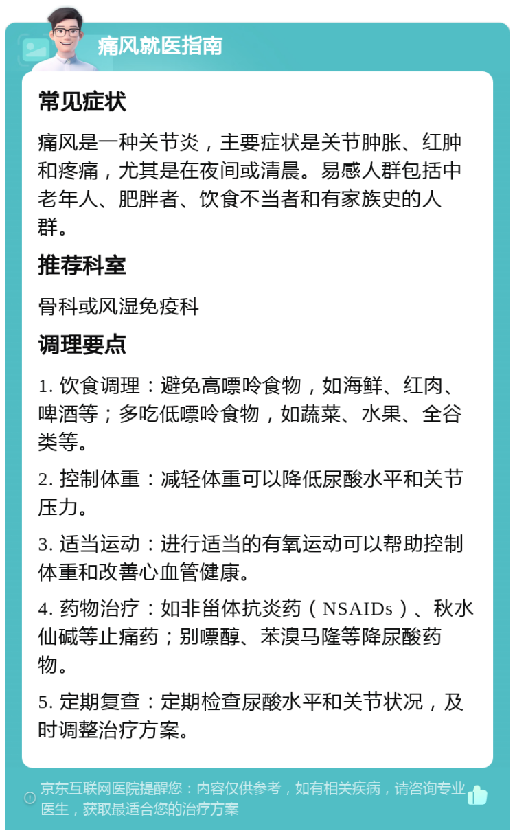 痛风就医指南 常见症状 痛风是一种关节炎，主要症状是关节肿胀、红肿和疼痛，尤其是在夜间或清晨。易感人群包括中老年人、肥胖者、饮食不当者和有家族史的人群。 推荐科室 骨科或风湿免疫科 调理要点 1. 饮食调理：避免高嘌呤食物，如海鲜、红肉、啤酒等；多吃低嘌呤食物，如蔬菜、水果、全谷类等。 2. 控制体重：减轻体重可以降低尿酸水平和关节压力。 3. 适当运动：进行适当的有氧运动可以帮助控制体重和改善心血管健康。 4. 药物治疗：如非甾体抗炎药（NSAIDs）、秋水仙碱等止痛药；别嘌醇、苯溴马隆等降尿酸药物。 5. 定期复查：定期检查尿酸水平和关节状况，及时调整治疗方案。