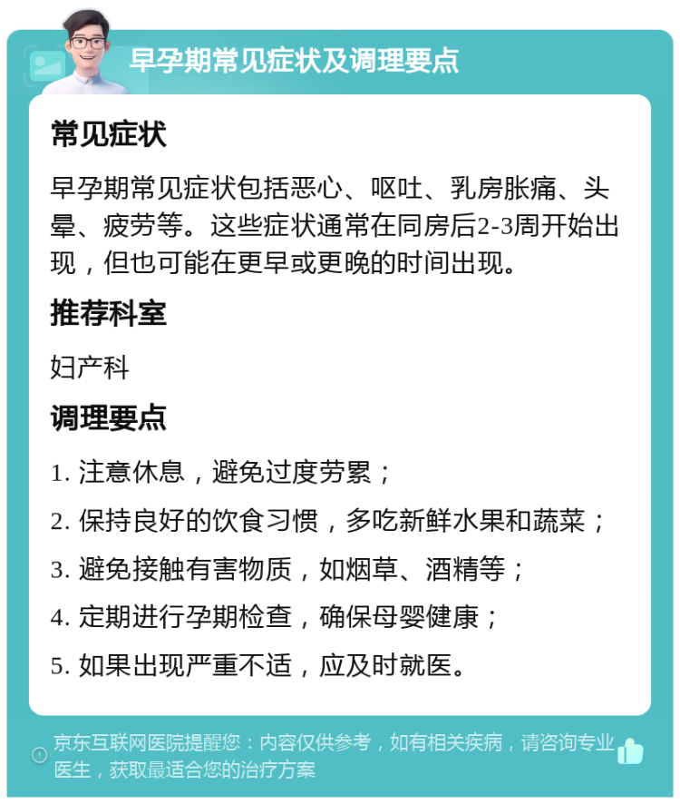 早孕期常见症状及调理要点 常见症状 早孕期常见症状包括恶心、呕吐、乳房胀痛、头晕、疲劳等。这些症状通常在同房后2-3周开始出现，但也可能在更早或更晚的时间出现。 推荐科室 妇产科 调理要点 1. 注意休息，避免过度劳累； 2. 保持良好的饮食习惯，多吃新鲜水果和蔬菜； 3. 避免接触有害物质，如烟草、酒精等； 4. 定期进行孕期检查，确保母婴健康； 5. 如果出现严重不适，应及时就医。