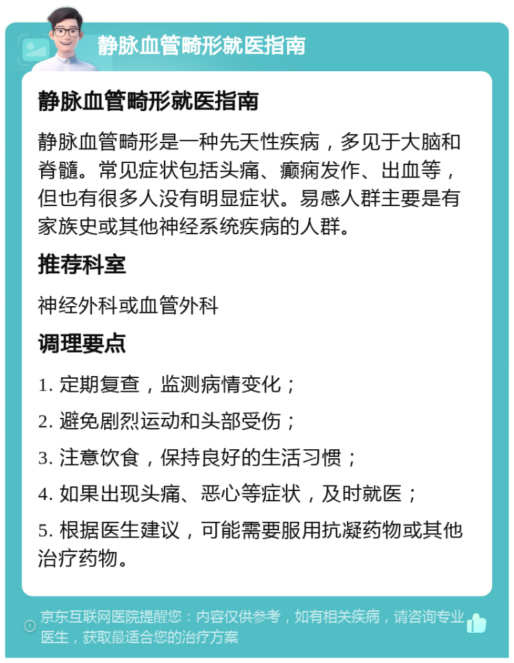 静脉血管畸形就医指南 静脉血管畸形就医指南 静脉血管畸形是一种先天性疾病，多见于大脑和脊髓。常见症状包括头痛、癫痫发作、出血等，但也有很多人没有明显症状。易感人群主要是有家族史或其他神经系统疾病的人群。 推荐科室 神经外科或血管外科 调理要点 1. 定期复查，监测病情变化； 2. 避免剧烈运动和头部受伤； 3. 注意饮食，保持良好的生活习惯； 4. 如果出现头痛、恶心等症状，及时就医； 5. 根据医生建议，可能需要服用抗凝药物或其他治疗药物。