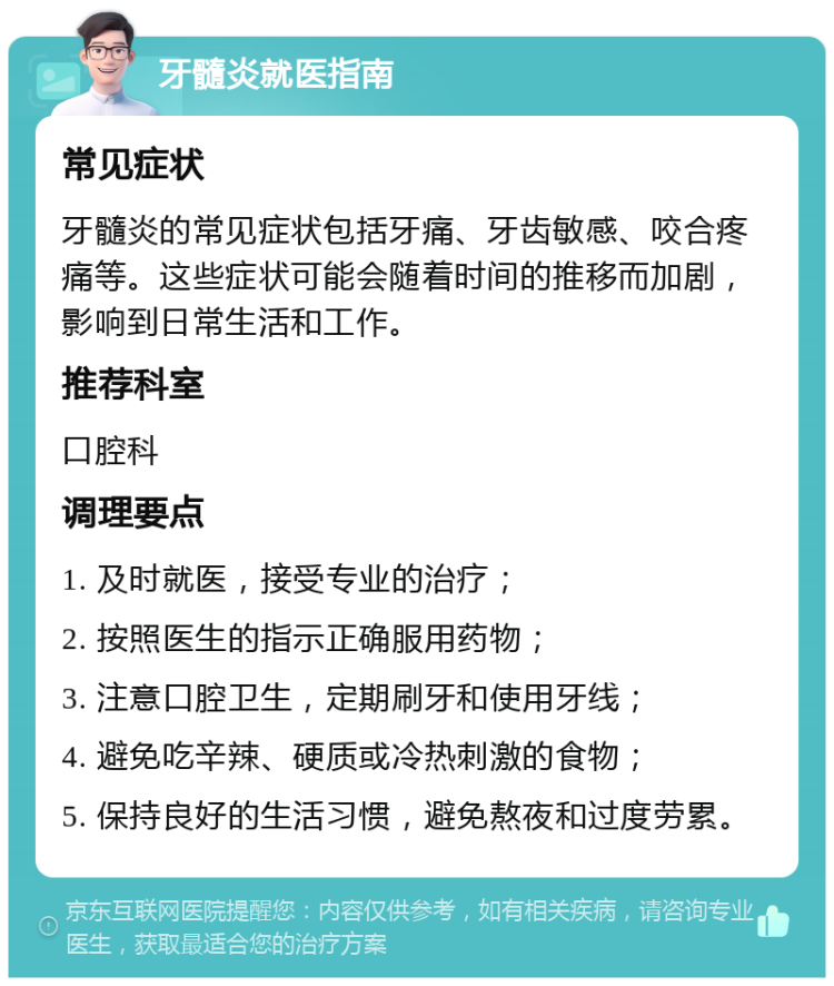 牙髓炎就医指南 常见症状 牙髓炎的常见症状包括牙痛、牙齿敏感、咬合疼痛等。这些症状可能会随着时间的推移而加剧，影响到日常生活和工作。 推荐科室 口腔科 调理要点 1. 及时就医，接受专业的治疗； 2. 按照医生的指示正确服用药物； 3. 注意口腔卫生，定期刷牙和使用牙线； 4. 避免吃辛辣、硬质或冷热刺激的食物； 5. 保持良好的生活习惯，避免熬夜和过度劳累。