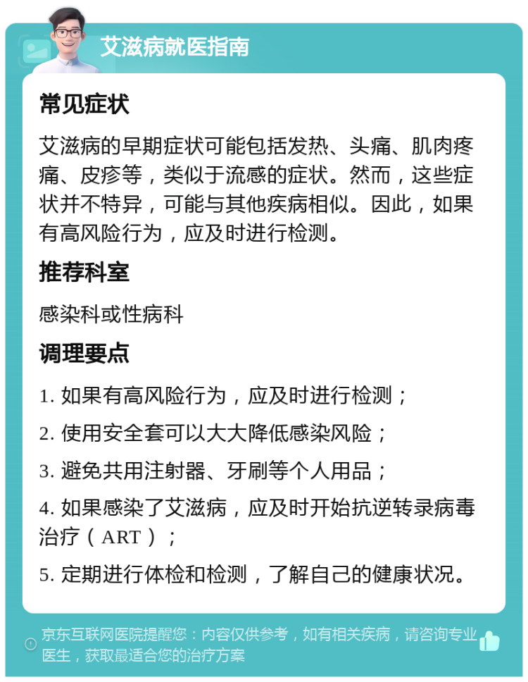 艾滋病就医指南 常见症状 艾滋病的早期症状可能包括发热、头痛、肌肉疼痛、皮疹等，类似于流感的症状。然而，这些症状并不特异，可能与其他疾病相似。因此，如果有高风险行为，应及时进行检测。 推荐科室 感染科或性病科 调理要点 1. 如果有高风险行为，应及时进行检测； 2. 使用安全套可以大大降低感染风险； 3. 避免共用注射器、牙刷等个人用品； 4. 如果感染了艾滋病，应及时开始抗逆转录病毒治疗（ART）； 5. 定期进行体检和检测，了解自己的健康状况。