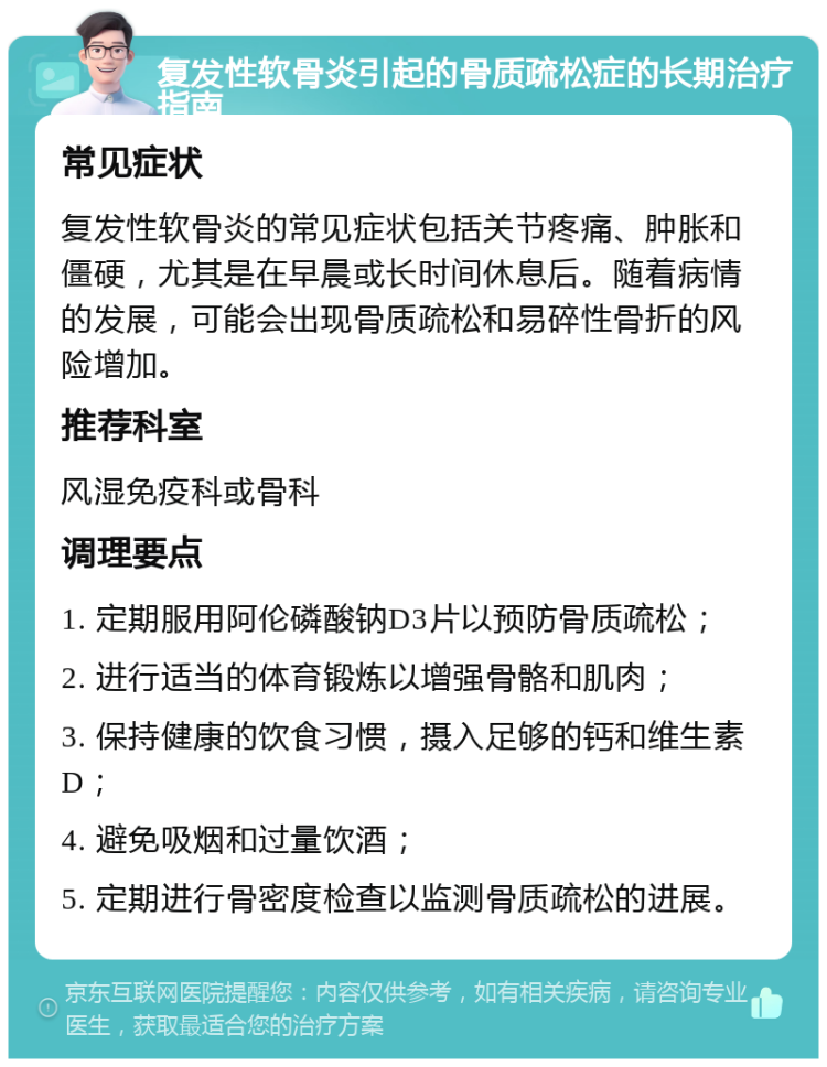 复发性软骨炎引起的骨质疏松症的长期治疗指南 常见症状 复发性软骨炎的常见症状包括关节疼痛、肿胀和僵硬，尤其是在早晨或长时间休息后。随着病情的发展，可能会出现骨质疏松和易碎性骨折的风险增加。 推荐科室 风湿免疫科或骨科 调理要点 1. 定期服用阿伦磷酸钠D3片以预防骨质疏松； 2. 进行适当的体育锻炼以增强骨骼和肌肉； 3. 保持健康的饮食习惯，摄入足够的钙和维生素D； 4. 避免吸烟和过量饮酒； 5. 定期进行骨密度检查以监测骨质疏松的进展。