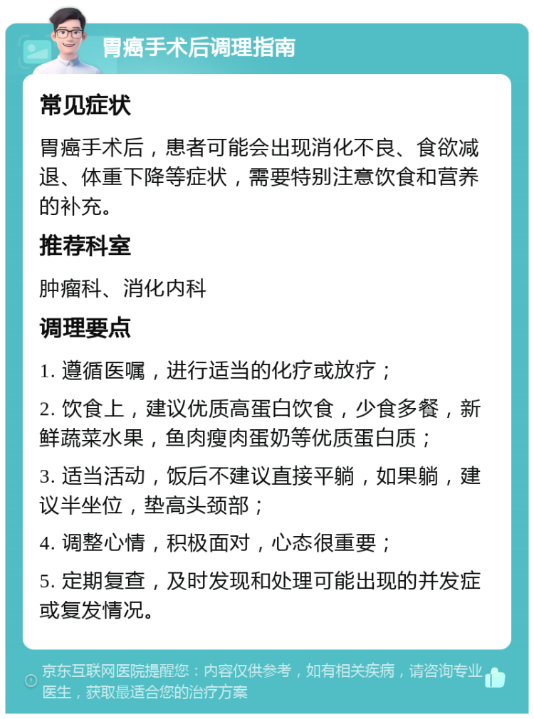 胃癌手术后调理指南 常见症状 胃癌手术后，患者可能会出现消化不良、食欲减退、体重下降等症状，需要特别注意饮食和营养的补充。 推荐科室 肿瘤科、消化内科 调理要点 1. 遵循医嘱，进行适当的化疗或放疗； 2. 饮食上，建议优质高蛋白饮食，少食多餐，新鲜蔬菜水果，鱼肉瘦肉蛋奶等优质蛋白质； 3. 适当活动，饭后不建议直接平躺，如果躺，建议半坐位，垫高头颈部； 4. 调整心情，积极面对，心态很重要； 5. 定期复查，及时发现和处理可能出现的并发症或复发情况。