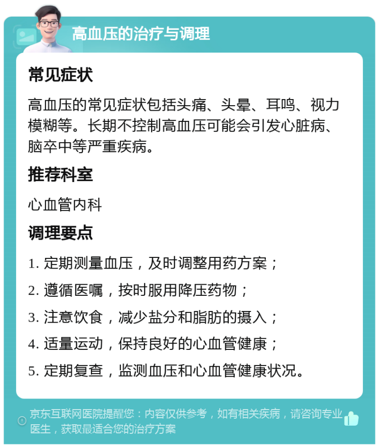 高血压的治疗与调理 常见症状 高血压的常见症状包括头痛、头晕、耳鸣、视力模糊等。长期不控制高血压可能会引发心脏病、脑卒中等严重疾病。 推荐科室 心血管内科 调理要点 1. 定期测量血压，及时调整用药方案； 2. 遵循医嘱，按时服用降压药物； 3. 注意饮食，减少盐分和脂肪的摄入； 4. 适量运动，保持良好的心血管健康； 5. 定期复查，监测血压和心血管健康状况。