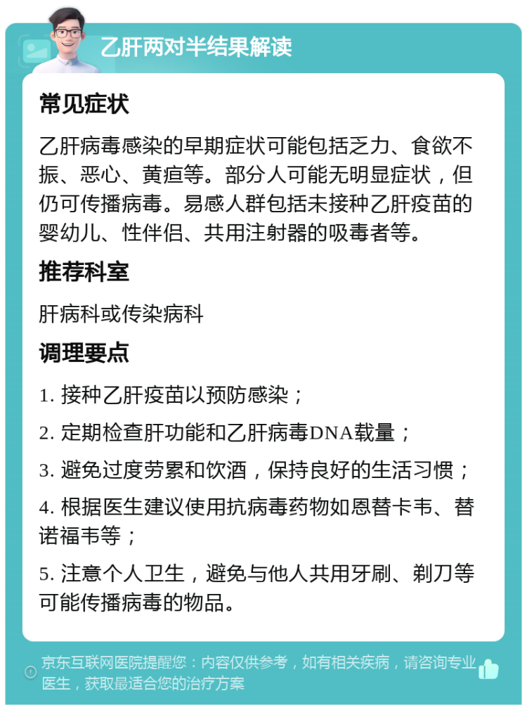 乙肝两对半结果解读 常见症状 乙肝病毒感染的早期症状可能包括乏力、食欲不振、恶心、黄疸等。部分人可能无明显症状，但仍可传播病毒。易感人群包括未接种乙肝疫苗的婴幼儿、性伴侣、共用注射器的吸毒者等。 推荐科室 肝病科或传染病科 调理要点 1. 接种乙肝疫苗以预防感染； 2. 定期检查肝功能和乙肝病毒DNA载量； 3. 避免过度劳累和饮酒，保持良好的生活习惯； 4. 根据医生建议使用抗病毒药物如恩替卡韦、替诺福韦等； 5. 注意个人卫生，避免与他人共用牙刷、剃刀等可能传播病毒的物品。