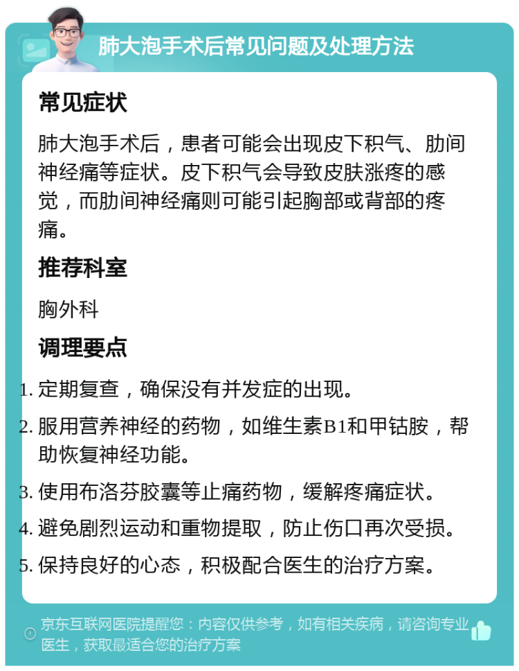 肺大泡手术后常见问题及处理方法 常见症状 肺大泡手术后，患者可能会出现皮下积气、肋间神经痛等症状。皮下积气会导致皮肤涨疼的感觉，而肋间神经痛则可能引起胸部或背部的疼痛。 推荐科室 胸外科 调理要点 定期复查，确保没有并发症的出现。 服用营养神经的药物，如维生素B1和甲钴胺，帮助恢复神经功能。 使用布洛芬胶囊等止痛药物，缓解疼痛症状。 避免剧烈运动和重物提取，防止伤口再次受损。 保持良好的心态，积极配合医生的治疗方案。