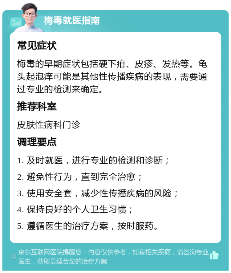 梅毒就医指南 常见症状 梅毒的早期症状包括硬下疳、皮疹、发热等。龟头起泡痒可能是其他性传播疾病的表现，需要通过专业的检测来确定。 推荐科室 皮肤性病科门诊 调理要点 1. 及时就医，进行专业的检测和诊断； 2. 避免性行为，直到完全治愈； 3. 使用安全套，减少性传播疾病的风险； 4. 保持良好的个人卫生习惯； 5. 遵循医生的治疗方案，按时服药。