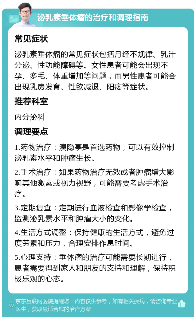 泌乳素垂体瘤的治疗和调理指南 常见症状 泌乳素垂体瘤的常见症状包括月经不规律、乳汁分泌、性功能障碍等。女性患者可能会出现不孕、多毛、体重增加等问题，而男性患者可能会出现乳房发育、性欲减退、阳痿等症状。 推荐科室 内分泌科 调理要点 1.药物治疗：溴隐亭是首选药物，可以有效控制泌乳素水平和肿瘤生长。 2.手术治疗：如果药物治疗无效或者肿瘤增大影响其他激素或视力视野，可能需要考虑手术治疗。 3.定期复查：定期进行血液检查和影像学检查，监测泌乳素水平和肿瘤大小的变化。 4.生活方式调整：保持健康的生活方式，避免过度劳累和压力，合理安排作息时间。 5.心理支持：垂体瘤的治疗可能需要长期进行，患者需要得到家人和朋友的支持和理解，保持积极乐观的心态。