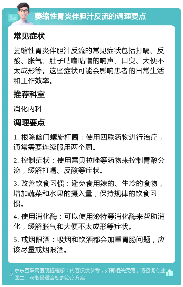 萎缩性胃炎伴胆汁反流的调理要点 常见症状 萎缩性胃炎伴胆汁反流的常见症状包括打嗝、反酸、胀气、肚子咕噜咕噜的响声、口臭、大便不太成形等。这些症状可能会影响患者的日常生活和工作效率。 推荐科室 消化内科 调理要点 1. 根除幽门螺旋杆菌：使用四联药物进行治疗，通常需要连续服用两个周。 2. 控制症状：使用雷贝拉唑等药物来控制胃酸分泌，缓解打嗝、反酸等症状。 3. 改善饮食习惯：避免食用辣的、生冷的食物，增加蔬菜和水果的摄入量，保持规律的饮食习惯。 4. 使用消化酶：可以使用泌特等消化酶来帮助消化，缓解胀气和大便不太成形等症状。 5. 戒烟限酒：吸烟和饮酒都会加重胃肠问题，应该尽量戒烟限酒。