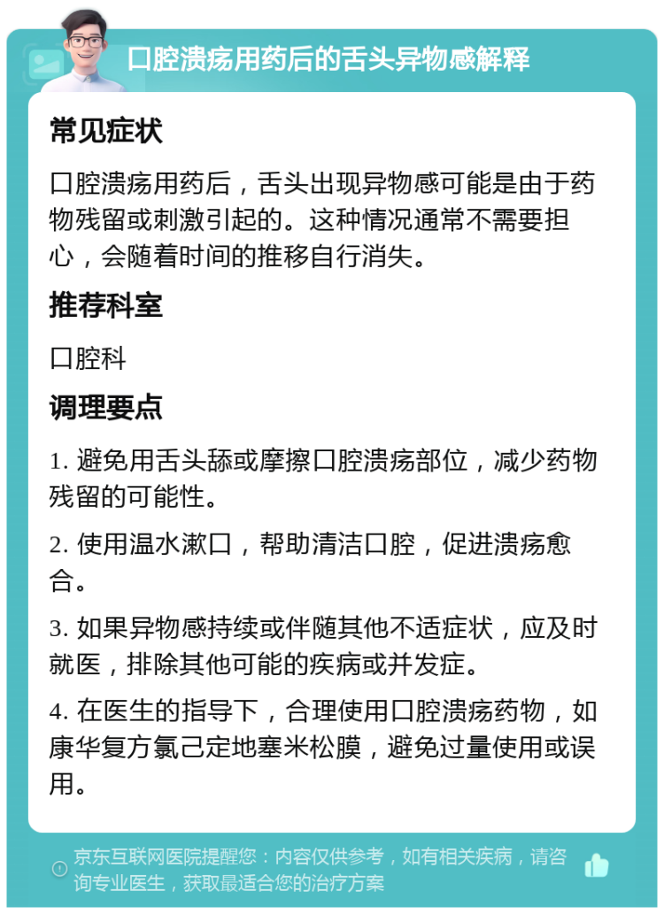 口腔溃疡用药后的舌头异物感解释 常见症状 口腔溃疡用药后，舌头出现异物感可能是由于药物残留或刺激引起的。这种情况通常不需要担心，会随着时间的推移自行消失。 推荐科室 口腔科 调理要点 1. 避免用舌头舔或摩擦口腔溃疡部位，减少药物残留的可能性。 2. 使用温水漱口，帮助清洁口腔，促进溃疡愈合。 3. 如果异物感持续或伴随其他不适症状，应及时就医，排除其他可能的疾病或并发症。 4. 在医生的指导下，合理使用口腔溃疡药物，如康华复方氯己定地塞米松膜，避免过量使用或误用。