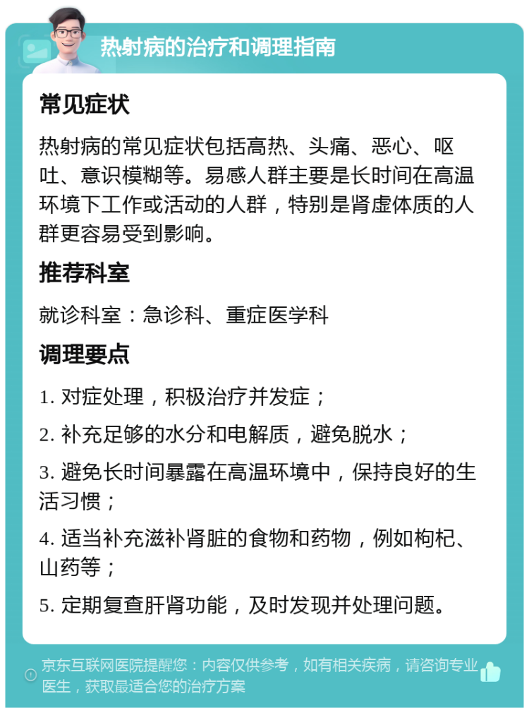 热射病的治疗和调理指南 常见症状 热射病的常见症状包括高热、头痛、恶心、呕吐、意识模糊等。易感人群主要是长时间在高温环境下工作或活动的人群，特别是肾虚体质的人群更容易受到影响。 推荐科室 就诊科室：急诊科、重症医学科 调理要点 1. 对症处理，积极治疗并发症； 2. 补充足够的水分和电解质，避免脱水； 3. 避免长时间暴露在高温环境中，保持良好的生活习惯； 4. 适当补充滋补肾脏的食物和药物，例如枸杞、山药等； 5. 定期复查肝肾功能，及时发现并处理问题。