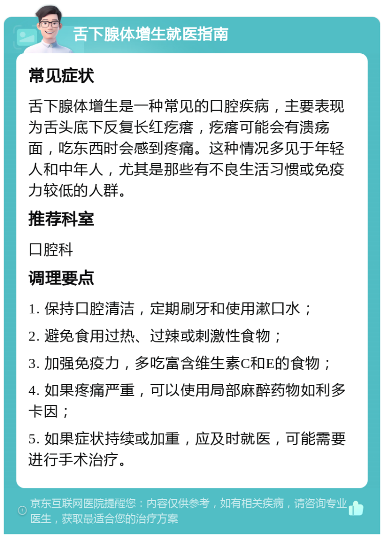 舌下腺体增生就医指南 常见症状 舌下腺体增生是一种常见的口腔疾病，主要表现为舌头底下反复长红疙瘩，疙瘩可能会有溃疡面，吃东西时会感到疼痛。这种情况多见于年轻人和中年人，尤其是那些有不良生活习惯或免疫力较低的人群。 推荐科室 口腔科 调理要点 1. 保持口腔清洁，定期刷牙和使用漱口水； 2. 避免食用过热、过辣或刺激性食物； 3. 加强免疫力，多吃富含维生素C和E的食物； 4. 如果疼痛严重，可以使用局部麻醉药物如利多卡因； 5. 如果症状持续或加重，应及时就医，可能需要进行手术治疗。