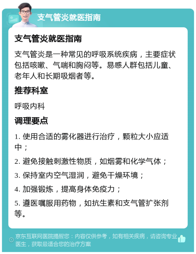 支气管炎就医指南 支气管炎就医指南 支气管炎是一种常见的呼吸系统疾病，主要症状包括咳嗽、气喘和胸闷等。易感人群包括儿童、老年人和长期吸烟者等。 推荐科室 呼吸内科 调理要点 1. 使用合适的雾化器进行治疗，颗粒大小应适中； 2. 避免接触刺激性物质，如烟雾和化学气体； 3. 保持室内空气湿润，避免干燥环境； 4. 加强锻炼，提高身体免疫力； 5. 遵医嘱服用药物，如抗生素和支气管扩张剂等。