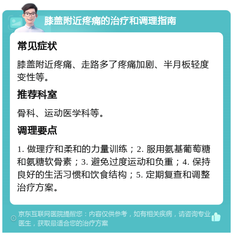 膝盖附近疼痛的治疗和调理指南 常见症状 膝盖附近疼痛、走路多了疼痛加剧、半月板轻度变性等。 推荐科室 骨科、运动医学科等。 调理要点 1. 做理疗和柔和的力量训练；2. 服用氨基葡萄糖和氨糖软骨素；3. 避免过度运动和负重；4. 保持良好的生活习惯和饮食结构；5. 定期复查和调整治疗方案。