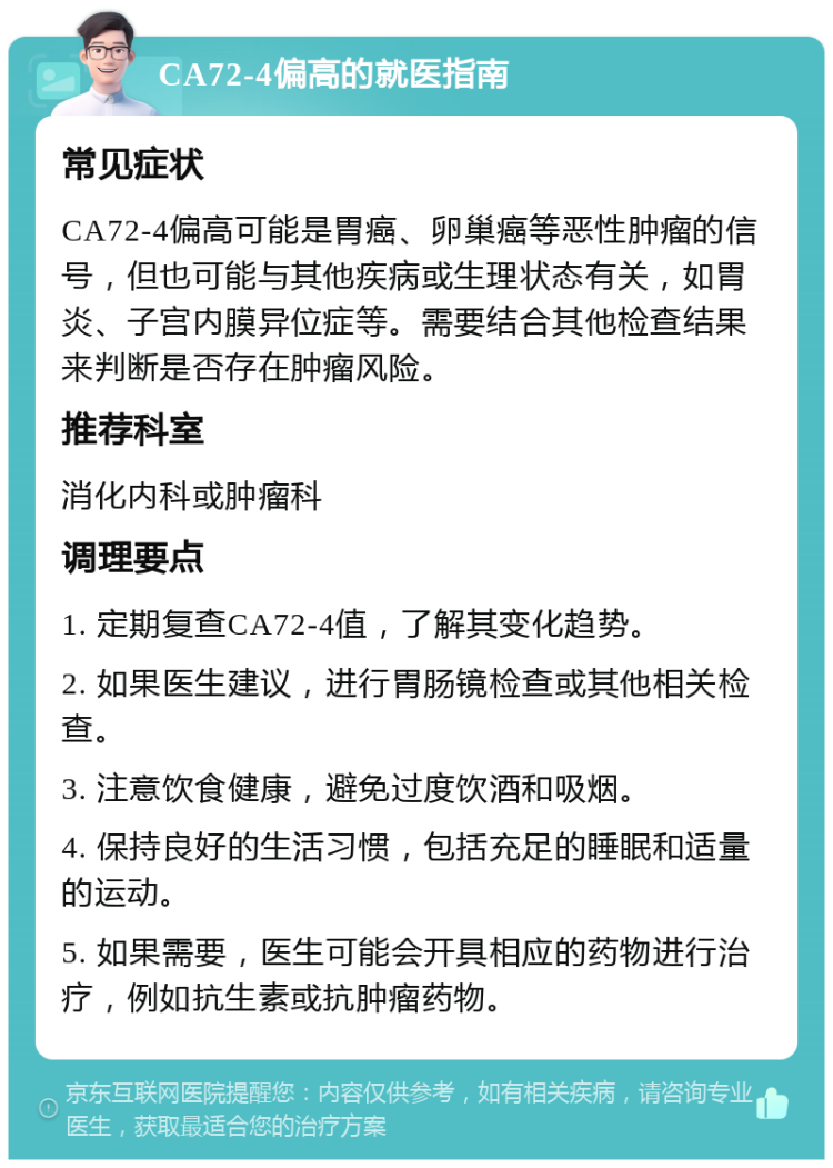 CA72-4偏高的就医指南 常见症状 CA72-4偏高可能是胃癌、卵巢癌等恶性肿瘤的信号，但也可能与其他疾病或生理状态有关，如胃炎、子宫内膜异位症等。需要结合其他检查结果来判断是否存在肿瘤风险。 推荐科室 消化内科或肿瘤科 调理要点 1. 定期复查CA72-4值，了解其变化趋势。 2. 如果医生建议，进行胃肠镜检查或其他相关检查。 3. 注意饮食健康，避免过度饮酒和吸烟。 4. 保持良好的生活习惯，包括充足的睡眠和适量的运动。 5. 如果需要，医生可能会开具相应的药物进行治疗，例如抗生素或抗肿瘤药物。