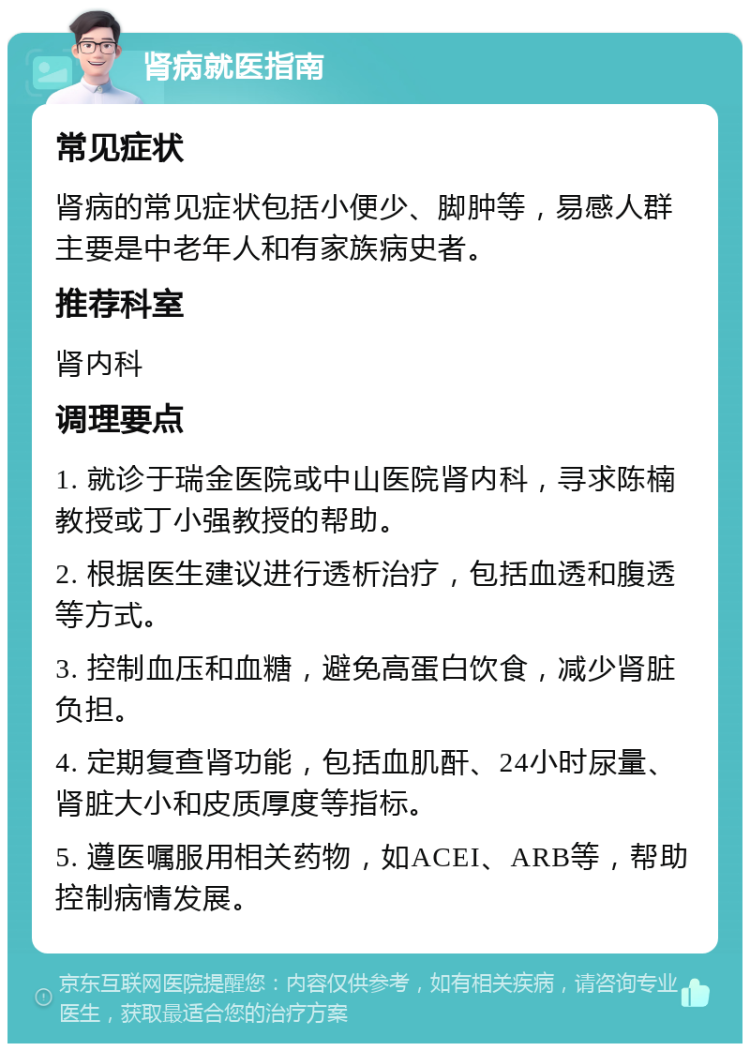 肾病就医指南 常见症状 肾病的常见症状包括小便少、脚肿等，易感人群主要是中老年人和有家族病史者。 推荐科室 肾内科 调理要点 1. 就诊于瑞金医院或中山医院肾内科，寻求陈楠教授或丁小强教授的帮助。 2. 根据医生建议进行透析治疗，包括血透和腹透等方式。 3. 控制血压和血糖，避免高蛋白饮食，减少肾脏负担。 4. 定期复查肾功能，包括血肌酐、24小时尿量、肾脏大小和皮质厚度等指标。 5. 遵医嘱服用相关药物，如ACEI、ARB等，帮助控制病情发展。