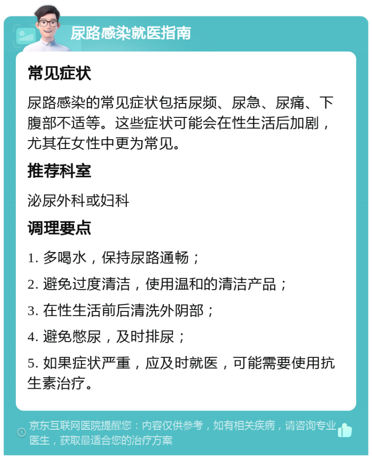 尿路感染就医指南 常见症状 尿路感染的常见症状包括尿频、尿急、尿痛、下腹部不适等。这些症状可能会在性生活后加剧，尤其在女性中更为常见。 推荐科室 泌尿外科或妇科 调理要点 1. 多喝水，保持尿路通畅； 2. 避免过度清洁，使用温和的清洁产品； 3. 在性生活前后清洗外阴部； 4. 避免憋尿，及时排尿； 5. 如果症状严重，应及时就医，可能需要使用抗生素治疗。