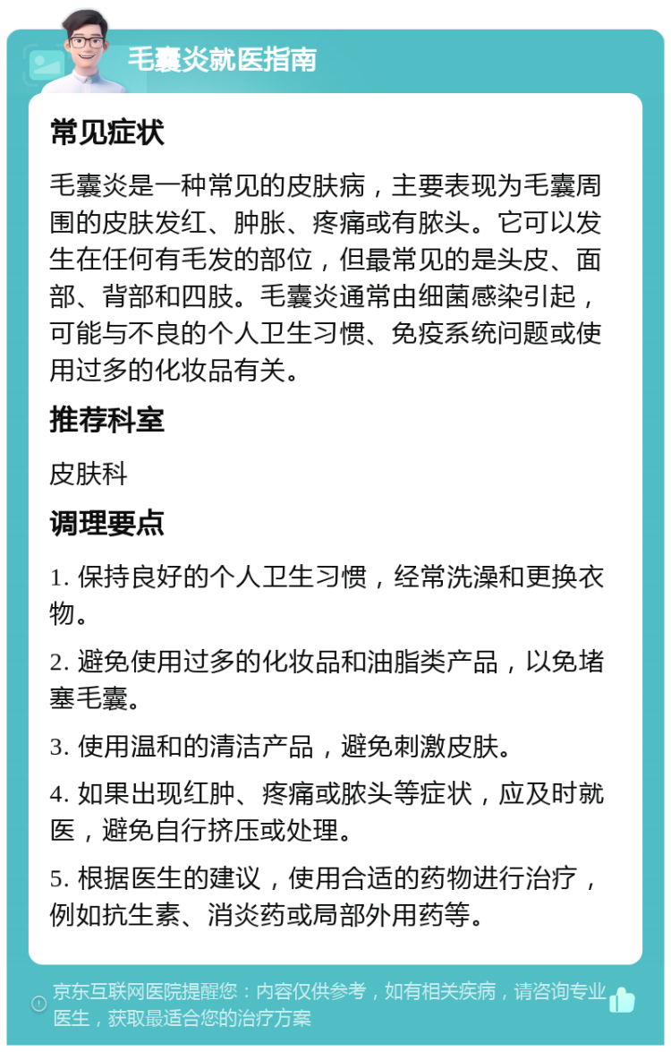 毛囊炎就医指南 常见症状 毛囊炎是一种常见的皮肤病，主要表现为毛囊周围的皮肤发红、肿胀、疼痛或有脓头。它可以发生在任何有毛发的部位，但最常见的是头皮、面部、背部和四肢。毛囊炎通常由细菌感染引起，可能与不良的个人卫生习惯、免疫系统问题或使用过多的化妆品有关。 推荐科室 皮肤科 调理要点 1. 保持良好的个人卫生习惯，经常洗澡和更换衣物。 2. 避免使用过多的化妆品和油脂类产品，以免堵塞毛囊。 3. 使用温和的清洁产品，避免刺激皮肤。 4. 如果出现红肿、疼痛或脓头等症状，应及时就医，避免自行挤压或处理。 5. 根据医生的建议，使用合适的药物进行治疗，例如抗生素、消炎药或局部外用药等。