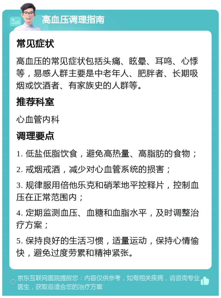 高血压调理指南 常见症状 高血压的常见症状包括头痛、眩晕、耳鸣、心悸等，易感人群主要是中老年人、肥胖者、长期吸烟或饮酒者、有家族史的人群等。 推荐科室 心血管内科 调理要点 1. 低盐低脂饮食，避免高热量、高脂肪的食物； 2. 戒烟戒酒，减少对心血管系统的损害； 3. 规律服用倍他乐克和硝苯地平控释片，控制血压在正常范围内； 4. 定期监测血压、血糖和血脂水平，及时调整治疗方案； 5. 保持良好的生活习惯，适量运动，保持心情愉快，避免过度劳累和精神紧张。