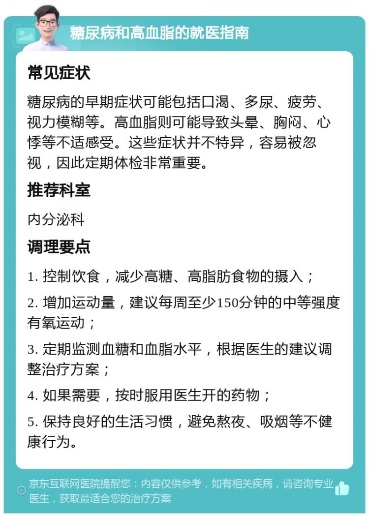 糖尿病和高血脂的就医指南 常见症状 糖尿病的早期症状可能包括口渴、多尿、疲劳、视力模糊等。高血脂则可能导致头晕、胸闷、心悸等不适感受。这些症状并不特异，容易被忽视，因此定期体检非常重要。 推荐科室 内分泌科 调理要点 1. 控制饮食，减少高糖、高脂肪食物的摄入； 2. 增加运动量，建议每周至少150分钟的中等强度有氧运动； 3. 定期监测血糖和血脂水平，根据医生的建议调整治疗方案； 4. 如果需要，按时服用医生开的药物； 5. 保持良好的生活习惯，避免熬夜、吸烟等不健康行为。