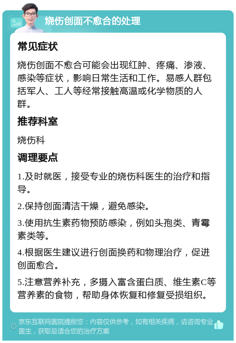 烧伤创面不愈合的处理 常见症状 烧伤创面不愈合可能会出现红肿、疼痛、渗液、感染等症状，影响日常生活和工作。易感人群包括军人、工人等经常接触高温或化学物质的人群。 推荐科室 烧伤科 调理要点 1.及时就医，接受专业的烧伤科医生的治疗和指导。 2.保持创面清洁干燥，避免感染。 3.使用抗生素药物预防感染，例如头孢类、青霉素类等。 4.根据医生建议进行创面换药和物理治疗，促进创面愈合。 5.注意营养补充，多摄入富含蛋白质、维生素C等营养素的食物，帮助身体恢复和修复受损组织。