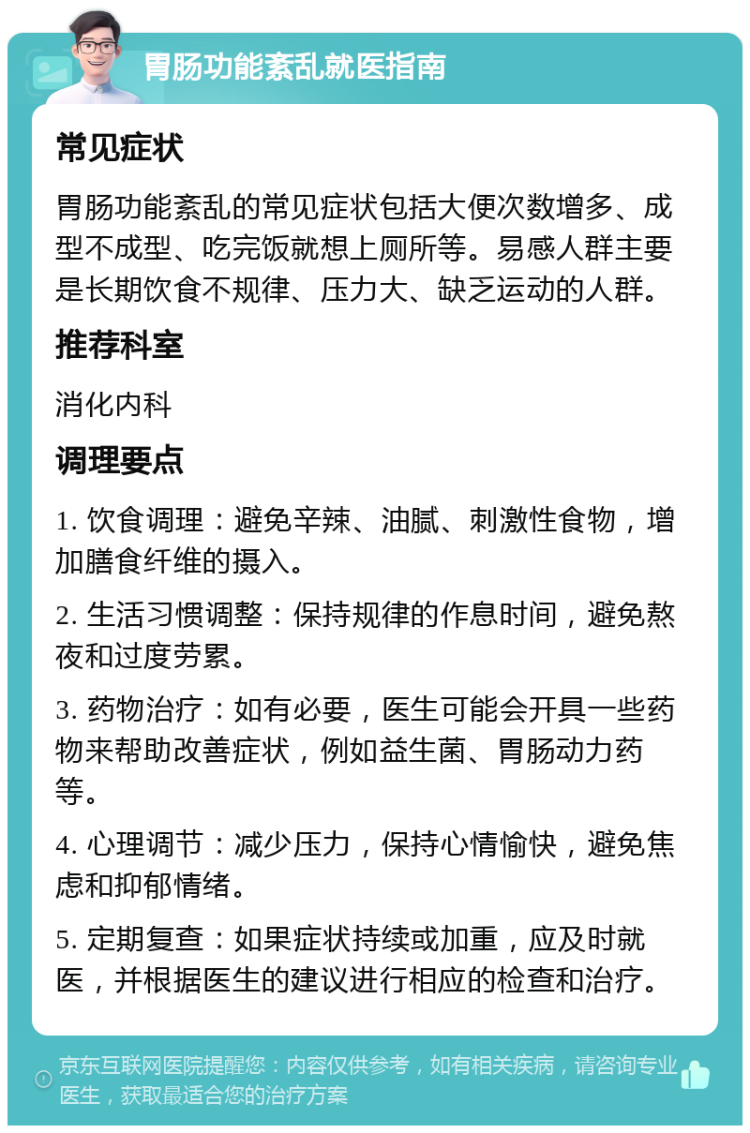 胃肠功能紊乱就医指南 常见症状 胃肠功能紊乱的常见症状包括大便次数增多、成型不成型、吃完饭就想上厕所等。易感人群主要是长期饮食不规律、压力大、缺乏运动的人群。 推荐科室 消化内科 调理要点 1. 饮食调理：避免辛辣、油腻、刺激性食物，增加膳食纤维的摄入。 2. 生活习惯调整：保持规律的作息时间，避免熬夜和过度劳累。 3. 药物治疗：如有必要，医生可能会开具一些药物来帮助改善症状，例如益生菌、胃肠动力药等。 4. 心理调节：减少压力，保持心情愉快，避免焦虑和抑郁情绪。 5. 定期复查：如果症状持续或加重，应及时就医，并根据医生的建议进行相应的检查和治疗。