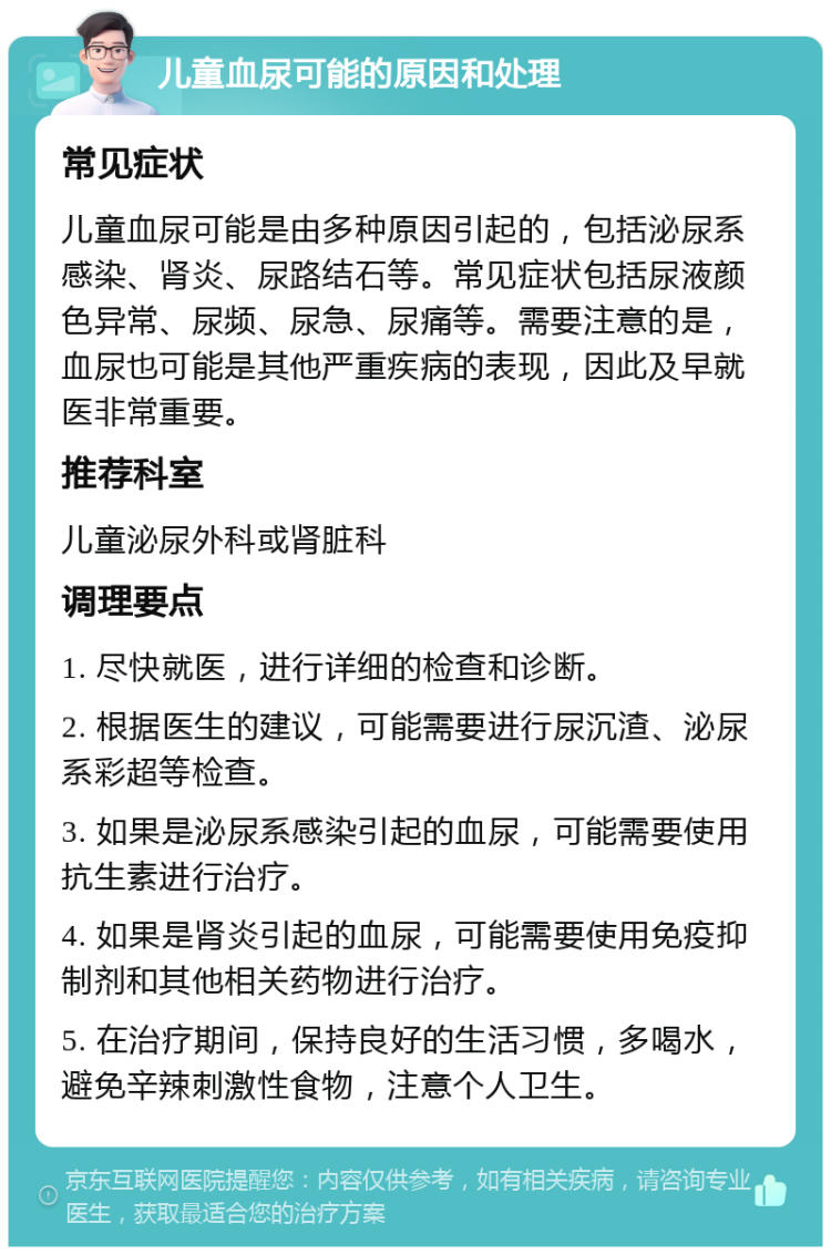 儿童血尿可能的原因和处理 常见症状 儿童血尿可能是由多种原因引起的，包括泌尿系感染、肾炎、尿路结石等。常见症状包括尿液颜色异常、尿频、尿急、尿痛等。需要注意的是，血尿也可能是其他严重疾病的表现，因此及早就医非常重要。 推荐科室 儿童泌尿外科或肾脏科 调理要点 1. 尽快就医，进行详细的检查和诊断。 2. 根据医生的建议，可能需要进行尿沉渣、泌尿系彩超等检查。 3. 如果是泌尿系感染引起的血尿，可能需要使用抗生素进行治疗。 4. 如果是肾炎引起的血尿，可能需要使用免疫抑制剂和其他相关药物进行治疗。 5. 在治疗期间，保持良好的生活习惯，多喝水，避免辛辣刺激性食物，注意个人卫生。