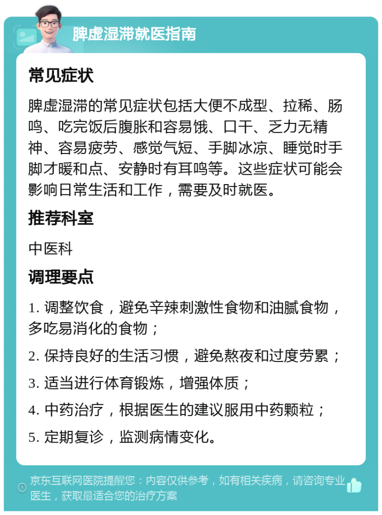 脾虚湿滞就医指南 常见症状 脾虚湿滞的常见症状包括大便不成型、拉稀、肠鸣、吃完饭后腹胀和容易饿、口干、乏力无精神、容易疲劳、感觉气短、手脚冰凉、睡觉时手脚才暖和点、安静时有耳鸣等。这些症状可能会影响日常生活和工作，需要及时就医。 推荐科室 中医科 调理要点 1. 调整饮食，避免辛辣刺激性食物和油腻食物，多吃易消化的食物； 2. 保持良好的生活习惯，避免熬夜和过度劳累； 3. 适当进行体育锻炼，增强体质； 4. 中药治疗，根据医生的建议服用中药颗粒； 5. 定期复诊，监测病情变化。