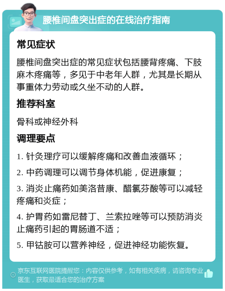 腰椎间盘突出症的在线治疗指南 常见症状 腰椎间盘突出症的常见症状包括腰背疼痛、下肢麻木疼痛等，多见于中老年人群，尤其是长期从事重体力劳动或久坐不动的人群。 推荐科室 骨科或神经外科 调理要点 1. 针灸理疗可以缓解疼痛和改善血液循环； 2. 中药调理可以调节身体机能，促进康复； 3. 消炎止痛药如美洛昔康、醋氯芬酸等可以减轻疼痛和炎症； 4. 护胃药如雷尼替丁、兰索拉唑等可以预防消炎止痛药引起的胃肠道不适； 5. 甲钴胺可以营养神经，促进神经功能恢复。