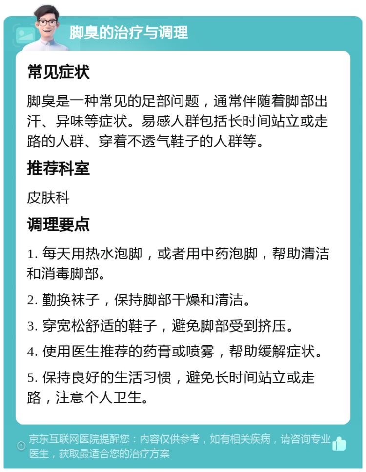 脚臭的治疗与调理 常见症状 脚臭是一种常见的足部问题，通常伴随着脚部出汗、异味等症状。易感人群包括长时间站立或走路的人群、穿着不透气鞋子的人群等。 推荐科室 皮肤科 调理要点 1. 每天用热水泡脚，或者用中药泡脚，帮助清洁和消毒脚部。 2. 勤换袜子，保持脚部干燥和清洁。 3. 穿宽松舒适的鞋子，避免脚部受到挤压。 4. 使用医生推荐的药膏或喷雾，帮助缓解症状。 5. 保持良好的生活习惯，避免长时间站立或走路，注意个人卫生。