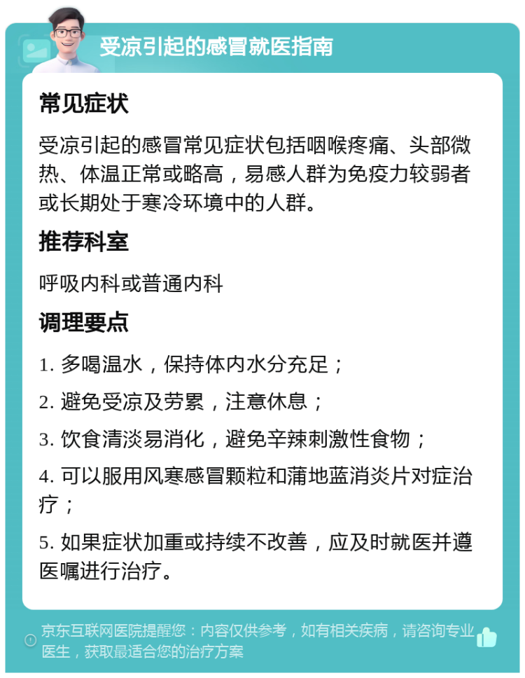 受凉引起的感冒就医指南 常见症状 受凉引起的感冒常见症状包括咽喉疼痛、头部微热、体温正常或略高，易感人群为免疫力较弱者或长期处于寒冷环境中的人群。 推荐科室 呼吸内科或普通内科 调理要点 1. 多喝温水，保持体内水分充足； 2. 避免受凉及劳累，注意休息； 3. 饮食清淡易消化，避免辛辣刺激性食物； 4. 可以服用风寒感冒颗粒和蒲地蓝消炎片对症治疗； 5. 如果症状加重或持续不改善，应及时就医并遵医嘱进行治疗。