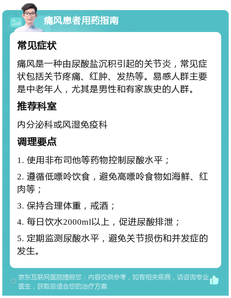 痛风患者用药指南 常见症状 痛风是一种由尿酸盐沉积引起的关节炎，常见症状包括关节疼痛、红肿、发热等。易感人群主要是中老年人，尤其是男性和有家族史的人群。 推荐科室 内分泌科或风湿免疫科 调理要点 1. 使用非布司他等药物控制尿酸水平； 2. 遵循低嘌呤饮食，避免高嘌呤食物如海鲜、红肉等； 3. 保持合理体重，戒酒； 4. 每日饮水2000ml以上，促进尿酸排泄； 5. 定期监测尿酸水平，避免关节损伤和并发症的发生。